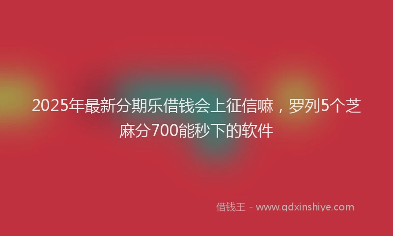 2025年最新分期乐借钱会上征信嘛，罗列5个芝麻分700能秒下的软件