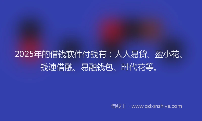 2025年的借钱软件付钱有：人人易贷、盈小花、钱速借融、易融钱包、时代花等。