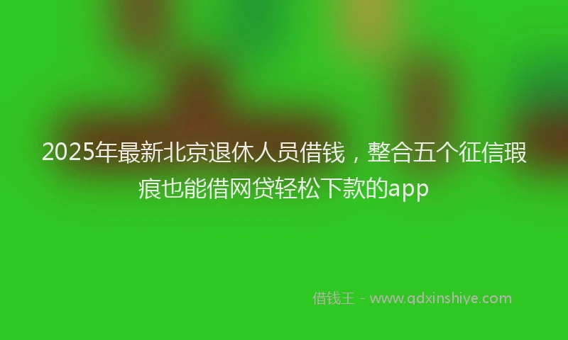2025年最新北京退休人员借钱，整合五个征信瑕疵也能借网贷轻松下款的app