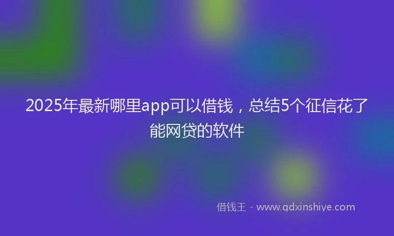 2025年最新哪里app可以借钱，总结5个征信花了能网贷的软件