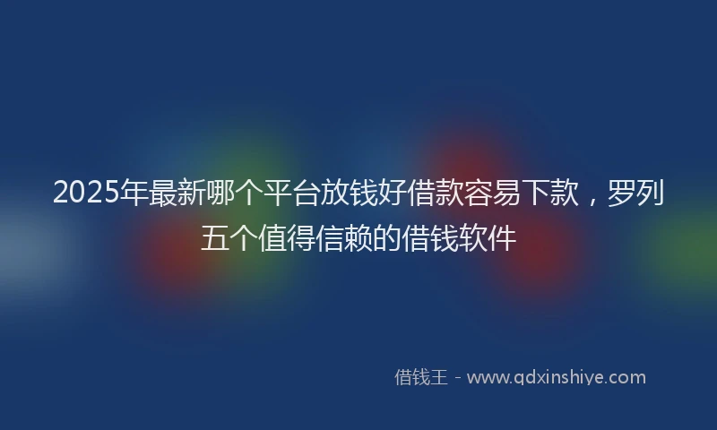 2025年最新哪个平台放钱好借款容易下款，罗列五个值得信赖的借钱软件