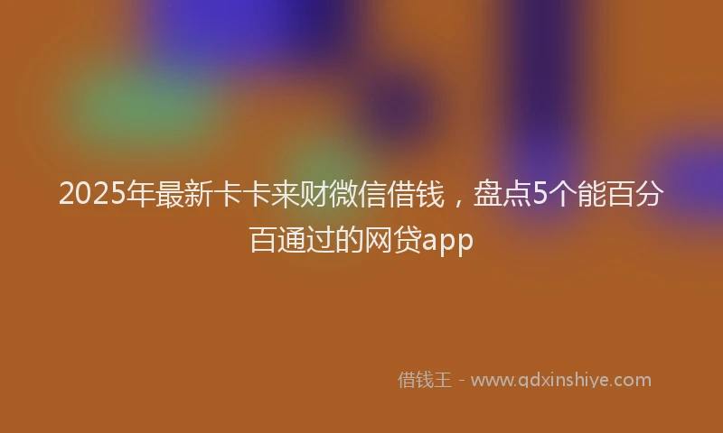2025年最新卡卡来财微信借钱，盘点5个能百分百通过的网贷app