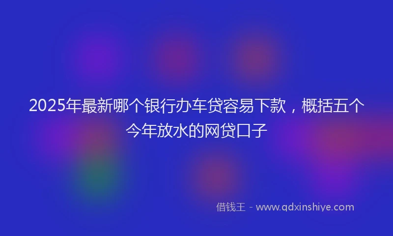 2025年最新哪个银行办车贷容易下款，概括五个今年放水的网贷口子