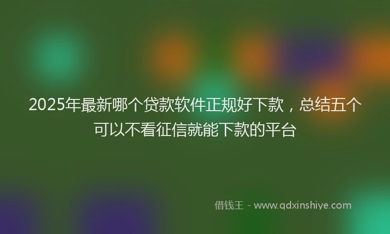 2025年最新哪个贷款软件正规好下款，总结五个可以不看征信就能下款的平台