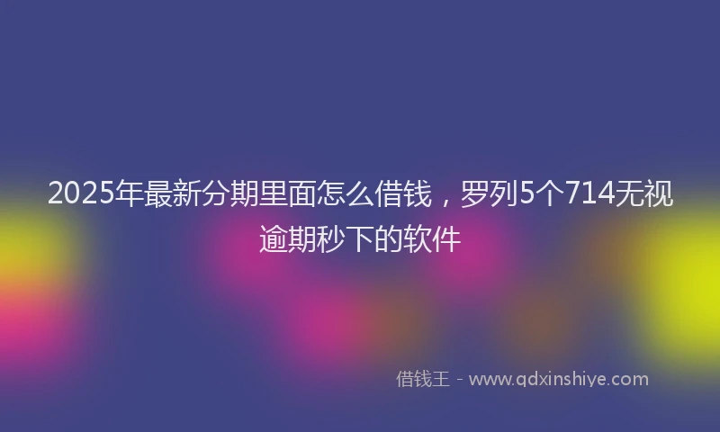 2025年最新分期里面怎么借钱，罗列5个714无视逾期秒下的软件
