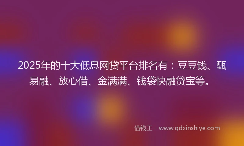 2025年的十大低息网贷平台排名有：豆豆钱、甄易融、放心借、金满满、钱袋快融贷宝等。