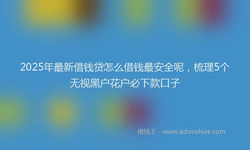 2025年最新借钱贷怎么借钱最安全呢，梳理5个无视黑户花户必下款口子
