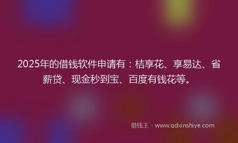 2025年的借钱软件申请有：桔享花、享易达、省薪贷、现金秒到宝、百度有钱花等。