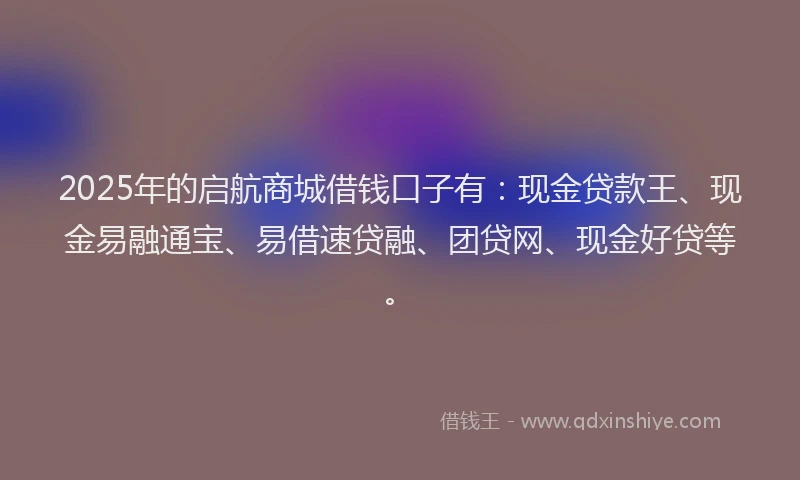 2025年的启航商城借钱口子有：现金贷款王、现金易融通宝、易借速贷融、团贷网、现金好贷等。
