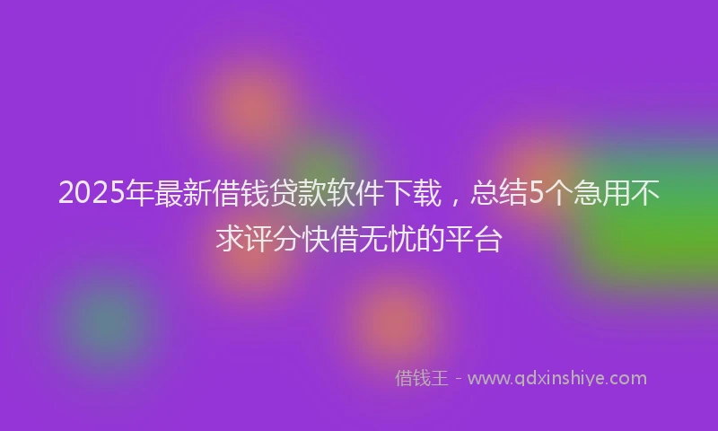 2025年最新借钱贷款软件下载，总结5个急用不求评分快借无忧的平台