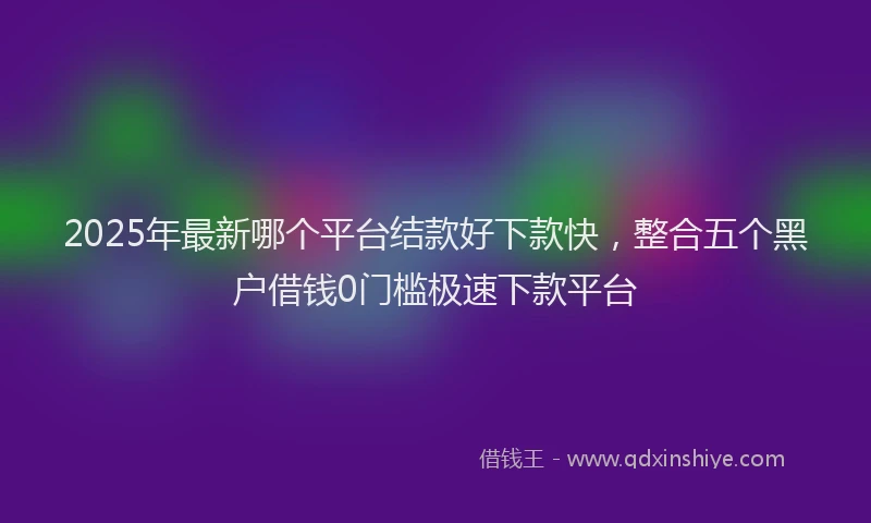 2025年最新哪个平台结款好下款快，整合五个黑户借钱0门槛极速下款平台