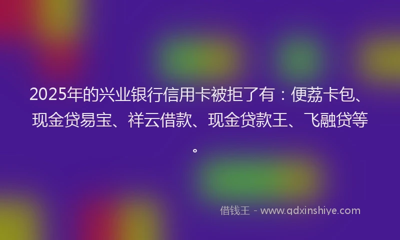 2025年的兴业银行信用卡被拒了有：便荔卡包、现金贷易宝、祥云借款、现金贷款王、飞融贷等。