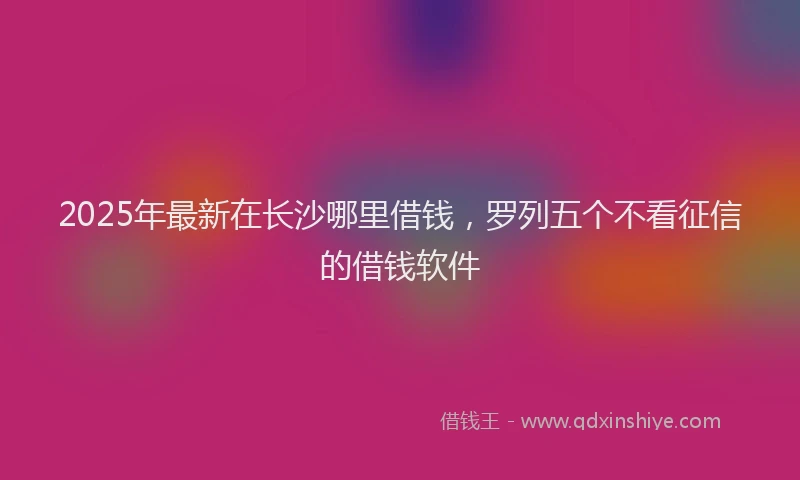 2025年最新在长沙哪里借钱，罗列五个不看征信的借钱软件