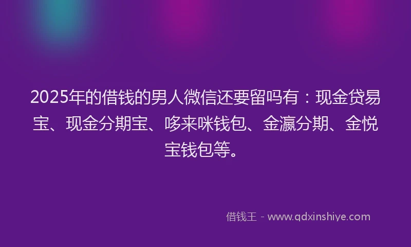 2025年的借钱的男人微信还要留吗有：现金贷易宝、现金分期宝、哆来咪钱包、金瀛分期、金悦宝钱包等。