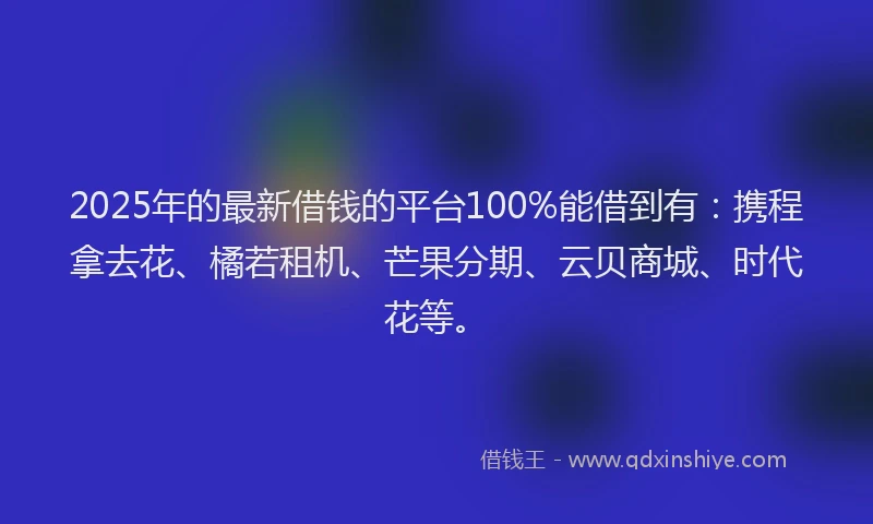 2025年的最新借钱的平台100%能借到有：携程拿去花、橘若租机、芒果分期、云贝商城、时代花等。
