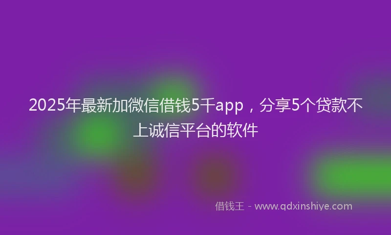2025年最新加微信借钱5千app，分享5个贷款不上诚信平台的软件