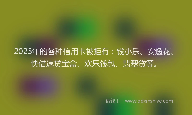 2025年的各种信用卡被拒有：钱小乐、安逸花、快借速贷宝盒、欢乐钱包、翡翠贷等。