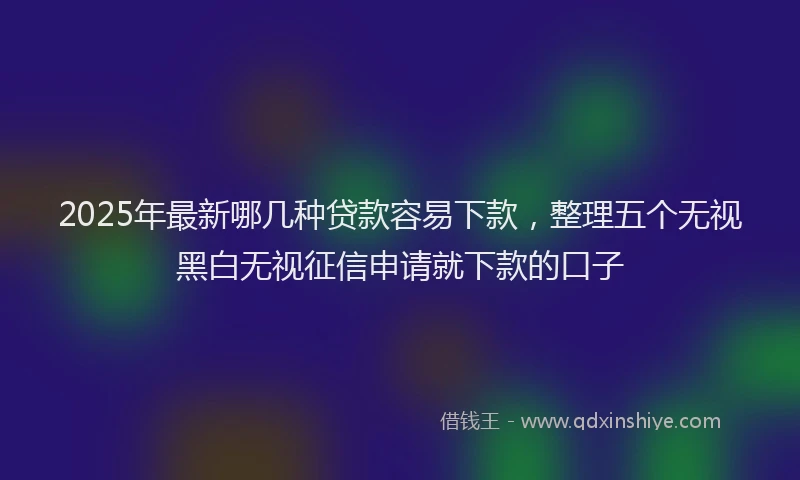 2025年最新哪几种贷款容易下款，整理五个无视黑白无视征信申请就下款的口子