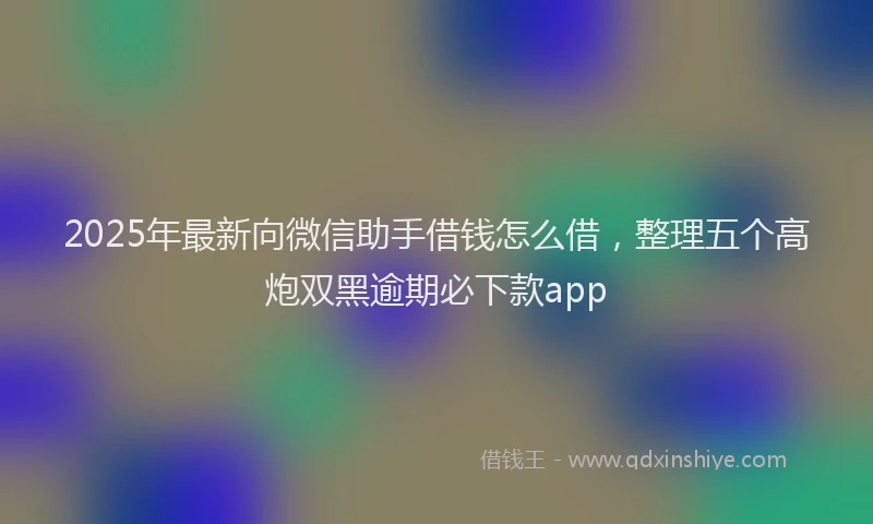 2025年最新向微信助手借钱怎么借，整理五个高炮双黑逾期必下款app