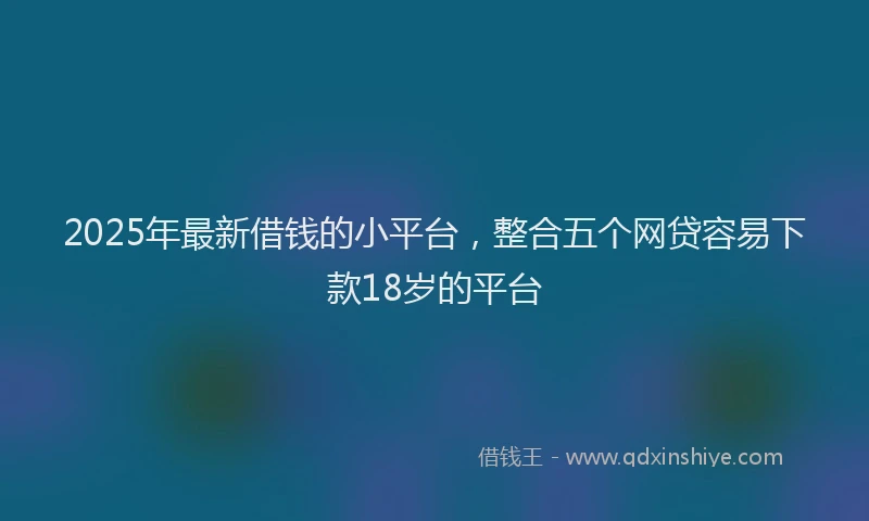 2025年最新借钱的小平台，整合五个网贷容易下款18岁的平台