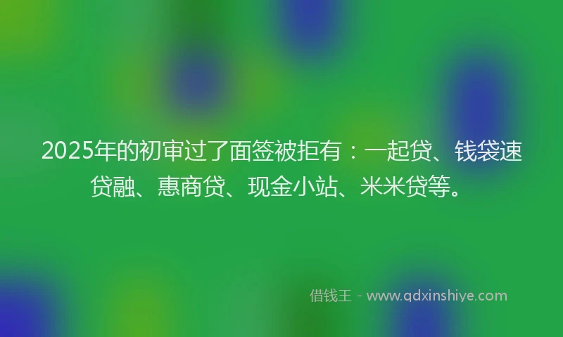 2025年的初审过了面签被拒有：一起贷、钱袋速贷融、惠商贷、现金小站、米米贷等。