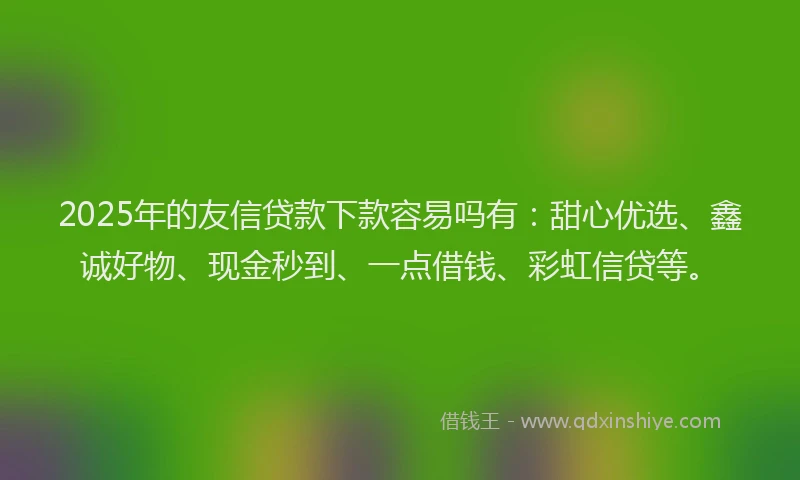 2025年的友信贷款下款容易吗有：甜心优选、鑫诚好物、现金秒到、一点借钱、彩虹信贷等。