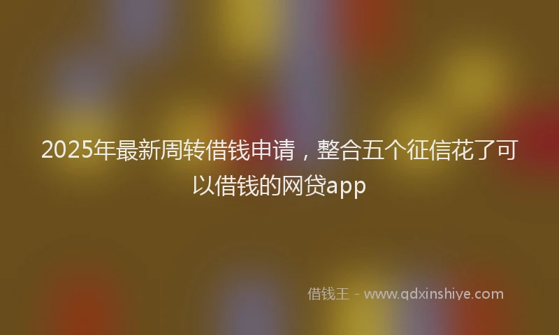 2025年最新周转借钱申请，整合五个征信花了可以借钱的网贷app