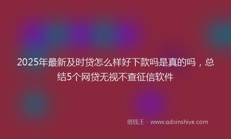 2025年最新及时贷怎么样好下款吗是真的吗，总结5个网贷无视不查征信软件