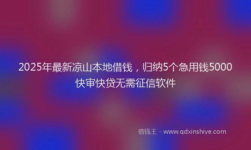 2025年最新凉山本地借钱，归纳5个急用钱5000快审快贷无需征信软件