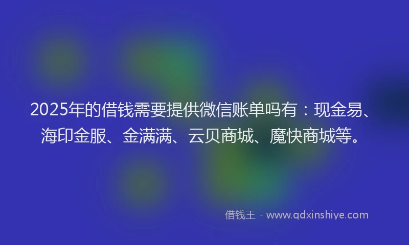 2025年的借钱需要提供微信账单吗有：现金易、海印金服、金满满、云贝商城、魔快商城等。