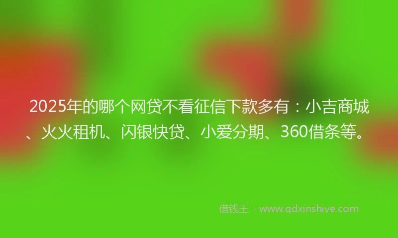 2025年的哪个网贷不看征信下款多有：小吉商城、火火租机、闪银快贷、小爱分期、360借条等。