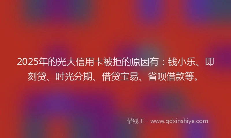 2025年的光大信用卡被拒的原因有：钱小乐、即刻贷、时光分期、借贷宝易、省呗借款等。