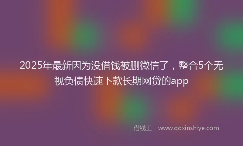 2025年最新因为没借钱被删微信了，整合5个无视负债快速下款长期网贷的app