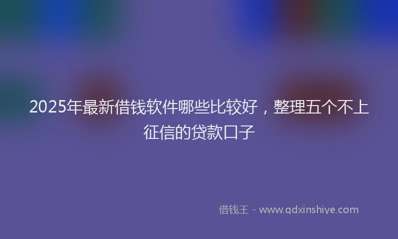 2025年最新借钱软件哪些比较好，整理五个不上征信的贷款口子