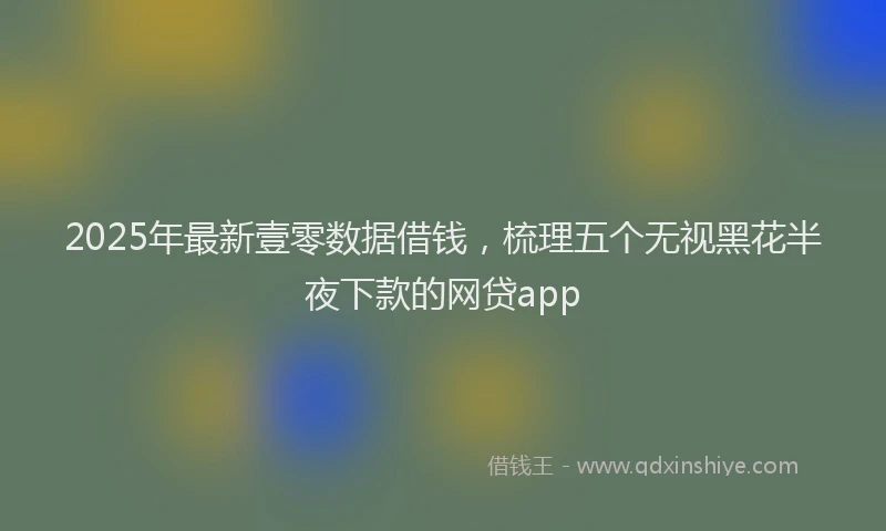 2025年最新壹零数据借钱，梳理五个无视黑花半夜下款的网贷app