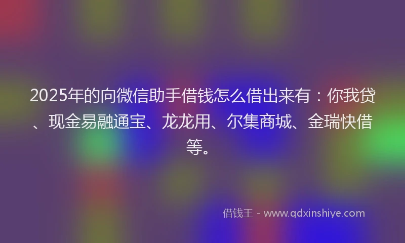 2025年的向微信助手借钱怎么借出来有：你我贷、现金易融通宝、龙龙用、尔集商城、金瑞快借等。