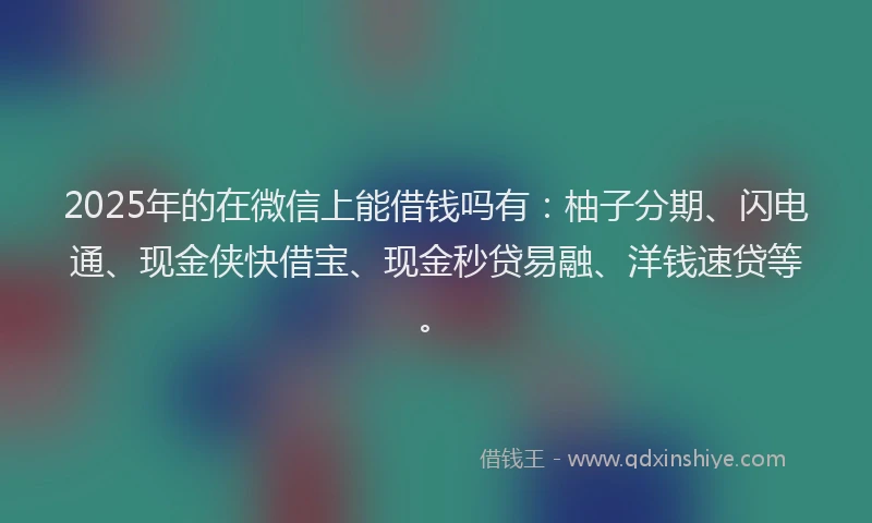 2025年的在微信上能借钱吗有：柚子分期、闪电通、现金侠快借宝、现金秒贷易融、洋钱速贷等。