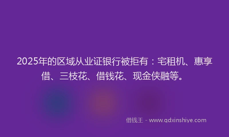 2025年的区域从业证银行被拒有：宅租机、惠享借、三枝花、借钱花、现金侠融等。