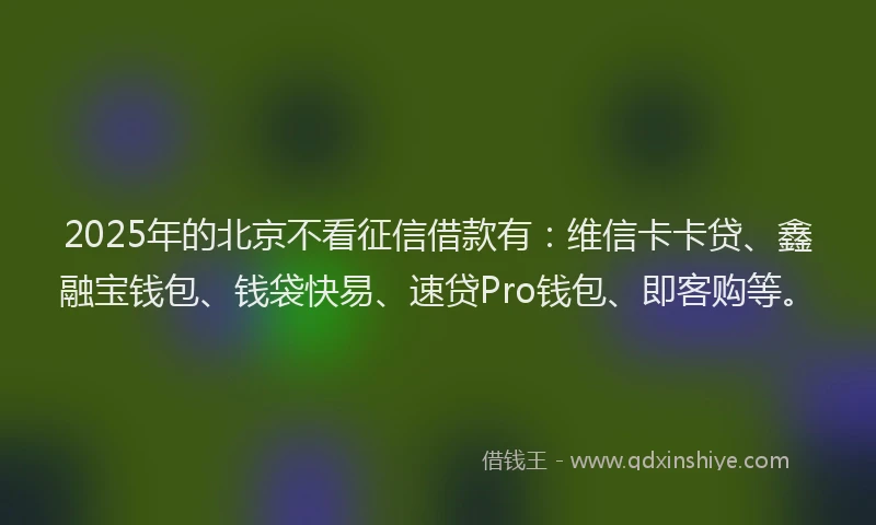 2025年的北京不看征信借款有：维信卡卡贷、鑫融宝钱包、钱袋快易、速贷Pro钱包、即客购等。