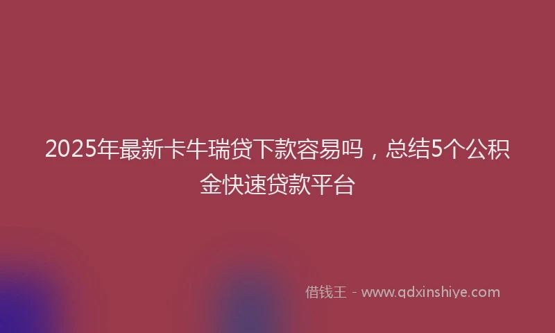 2025年最新卡牛瑞贷下款容易吗，总结5个公积金快速贷款平台
