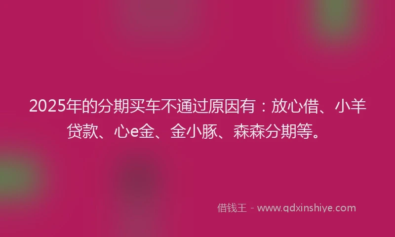 2025年的分期买车不通过原因有：放心借、小羊贷款、心e金、金小豚、森森分期等。