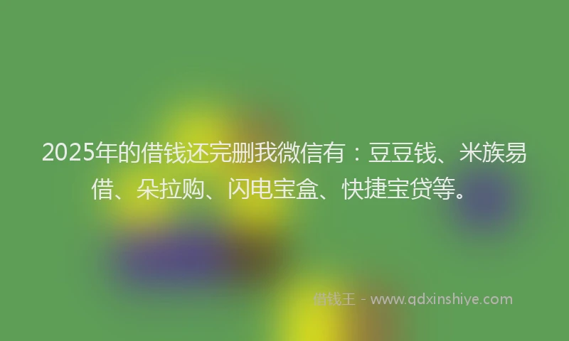 2025年的借钱还完删我微信有：豆豆钱、米族易借、朵拉购、闪电宝盒、快捷宝贷等。