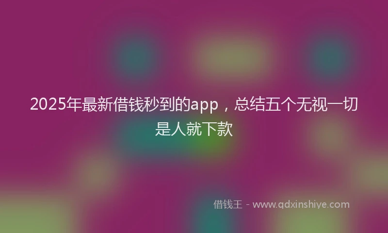 2025年最新借钱秒到的app，总结五个无视一切是人就下款