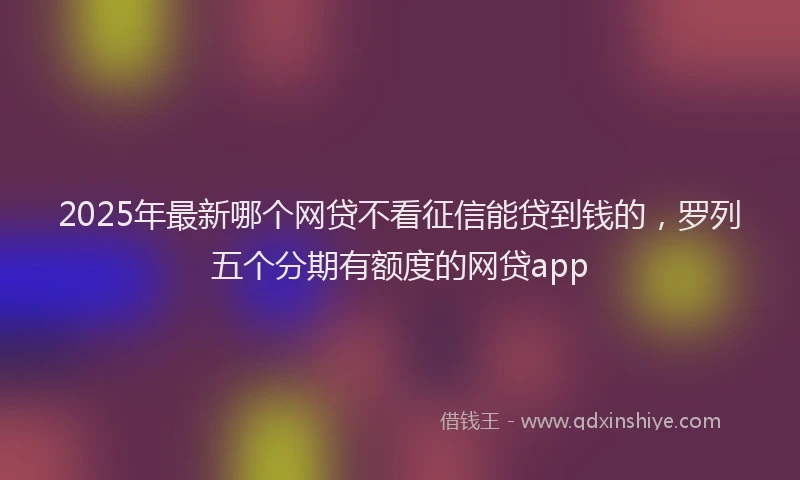 2025年最新哪个网贷不看征信能贷到钱的，罗列五个分期有额度的网贷app