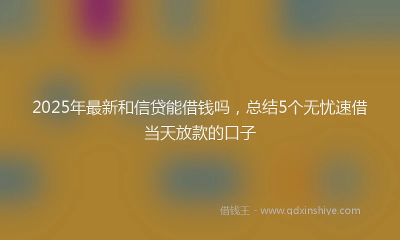 2025年最新和信贷能借钱吗，总结5个无忧速借当天放款的口子