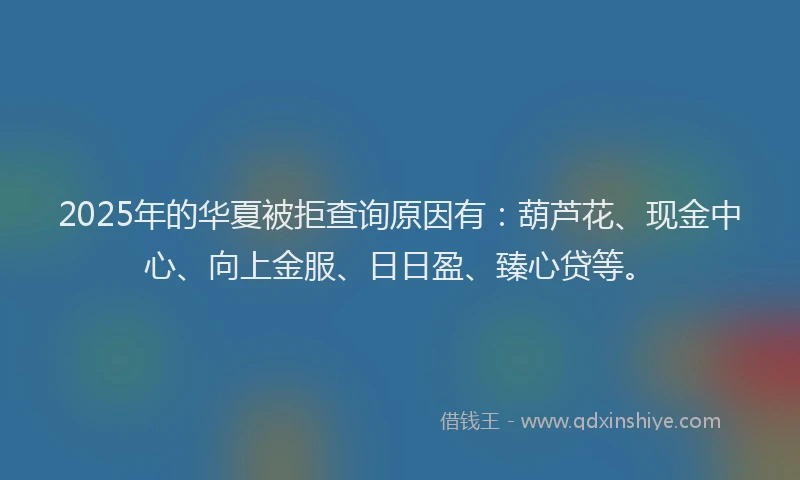 2025年的华夏被拒查询原因有：葫芦花、现金中心、向上金服、日日盈、臻心贷等。