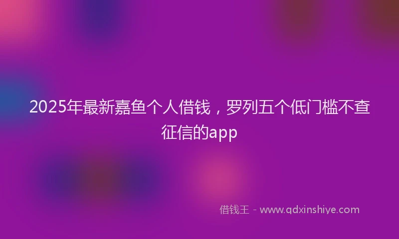 2025年最新嘉鱼个人借钱，罗列五个低门槛不查征信的app