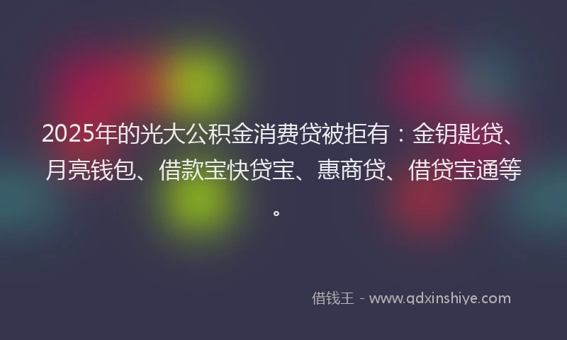 2025年的光大公积金消费贷被拒有：金钥匙贷、月亮钱包、借款宝快贷宝、惠商贷、借贷宝通等。