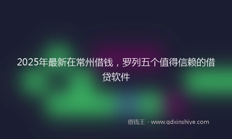 2025年最新在常州借钱，罗列五个值得信赖的借贷软件