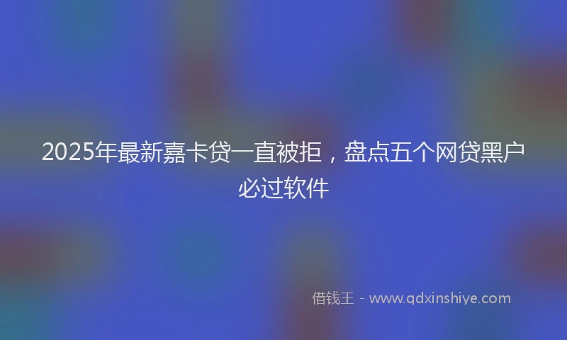 2025年最新嘉卡贷一直被拒，盘点五个网贷黑户必过软件